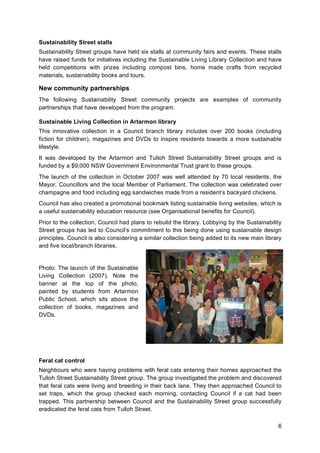 6
Sustainability Street stalls
Sustainability Street groups have held six stalls at community fairs and events. These stalls
have raised funds for initiatives including the Sustainable Living Library Collection and have
held competitions with prizes including compost bins, home made crafts from recycled
materials, sustainability books and tours.
New community partnerships
The following Sustainability Street community projects are examples of community
partnerships that have developed from the program.
Sustainable Living Collection in Artarmon library
This innovative collection in a Council branch library includes over 200 books (including
fiction for children), magazines and DVDs to inspire residents towards a more sustainable
lifestyle.
It was developed by the Artarmon and Tulloh Street Sustainability Street groups and is
funded by a $9,000 NSW Government Environmental Trust grant to these groups.
The launch of the collection in October 2007 was well attended by 70 local residents, the
Mayor, Councillors and the local Member of Parliament. The collection was celebrated over
champagne and food including egg sandwiches made from a resident’s backyard chickens.
Council has also created a promotional bookmark listing sustainable living websites, which is
a useful sustainability education resource (see Organisational benefits for Council).
Prior to the collection, Council had plans to rebuild the library. Lobbying by the Sustainability
Street groups has led to Council’s commitment to this being done using sustainable design
principles. Council is also considering a similar collection being added to its new main library
and five local/branch libraries.
Photo: The launch of the Sustainable
Living Collection (2007). Note the
banner at the top of the photo,
painted by students from Artarmon
Public School, which sits above the
collection of books, magazines and
DVDs.
Feral cat control
Neighbours who were having problems with feral cats entering their homes approached the
Tulloh Street Sustainability Street group. The group investigated the problem and discovered
that feral cats were living and breeding in their back lane. They then approached Council to
set traps, which the group checked each morning, contacting Council if a cat had been
trapped. This partnership between Council and the Sustainability Street group successfully
eradicated the feral cats from Tulloh Street.
 