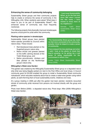 8
Enhancing the sense of community belonging
Sustainability Street groups and their community projects
help to create or enhance the sense of community in the
Willoughby LGA. When residents were asked “What does it
mean to you to be part of Sustainability Street?”, this
enhanced sense of community was most frequently
mentioned.
The following projects that physically improved streetscapes
became a focal point for pride within the community.
Planting native species in streetscapes
Sustainability Street groups have planted
native species (provided by Council) within
nature strips. These include:
• Red bloodwood trees planted on the
Sugarloaf group’s nature strip,
• Native shrubs and grasses planted
on the traffic calming devices of the
Tulloh Street group, and
• Native groundcovers, climbers and
lilies planted on the Northbridge
group’s nature strip.
Willoughby’s Water-wise Garden
This garden was created by the Willoughby Sustainability Street group on a degraded nature
strip (that was being illegally parked on) next to the Post Office and local shops. A Council
community grant for $3,000 enabled the group to install a Sustainability Street community
noticeboard, which educates residents about how to create a water-wise garden using native
plants, as well informing them of local sustainability events, initiatives and news.
At a group meeting in 2006 just after the garden had been planted, residents recounted
stories of community pride received from persons not involved directly with the group and
garden.
Photo inset: Before (2006) - a degraded nature strip. Photo large: After (2008) Willoughby’s
Water-wise Garden.
“I just loved Sustainability
Street, as for the first time
since 1981 when I moved
into this home, I have
started to know more of
my neighbours.”
Hannele, Tulloh Street
Sustainability Street Group
(2008).
“The Sustainability Street group has made
me feel more connected to the community,
actually I think its helped to create a sense
of community.
I have enjoyed the tree plantings and when
I walk I look at the plants to check that
they’re growing, so its giving me a real
sense of being responsible for the
environment in which I live.”
Louise, Tulloh Street Sustainability Street
Group (2008).
 