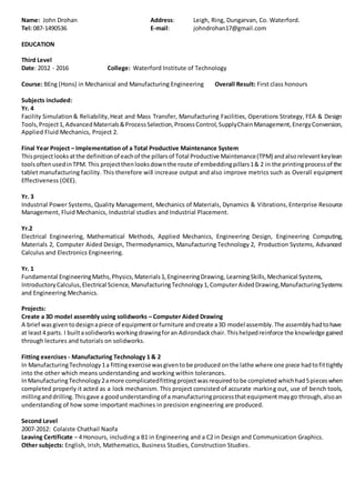 Name: John Drohan Address: Leigh, Ring, Dungarvan, Co. Waterford.
Tel: 087-1490536 E-mail: johndrohan17@gmail.com
EDUCATION
Third Level
Date: 2012 - 2016 College: Waterford Institute of Technology
Course: BEng (Hons) in Mechanical and Manufacturing Engineering Overall Result: First class honours
Subjects included:
Yr. 4
Facility Simulation& Reliability,Heat and Mass Transfer, Manufacturing Facilities, Operations Strategy, FEA & Design
Tools, Project1, AdvancedMaterials&ProcessSelection,ProcessControl,SupplyChainManagement,EnergyConversion,
Applied Fluid Mechanics, Project 2.
Final Year Project – Implementation of a Total Productive Maintenance System
Thisprojectlooksatthe definitionof eachof the pillarsof Total Productive Maintenance(TPM) andalsorelevantkeylean
toolsoftenusedinTPM. This projectthenlooksdownthe route of embeddingpillars1& 2 in the printingprocessof the
tablet manufacturing facility. This therefore will increase output and also improve metrics such as Overall equipment
Effectiveness (OEE).
Yr. 3
Industrial Power Systems, Quality Management, Mechanics of Materials, Dynamics & Vibrations, Enterprise Resource
Management, Fluid Mechanics, Industrial studies and Industrial Placement.
Yr.2
Electrical Engineering, Mathematical Methods, Applied Mechanics, Engineering Design, Engineering Computing,
Materials 2, Computer Aided Design, Thermodynamics, Manufacturing Technology 2, Production Systems, Advanced
Calculus and Electronics Engineering.
Yr. 1
Fundamental EngineeringMaths,Physics,Materials1,EngineeringDrawing, LearningSkills,Mechanical Systems,
IntroductoryCalculus,Electrical Science, ManufacturingTechnology1,ComputerAidedDrawing,ManufacturingSystems
and Engineering Mechanics.
Projects:
Create a 3D model assembly using solidworks – Computer Aided Drawing
A brief wasgiven todesignapiece of equipmentorfurniture andcreate a3D model assembly.The assemblyhadtohave
at least4 parts. I builtasolidworksworkingdrawingforan Adirondackchair. Thishelpedreinforce the knowledge gained
through lectures and tutorials on solidworks.
Fitting exercises - Manufacturing Technology 1 & 2
In ManufacturingTechnology1a fittingexercisewasgiventobe produced onthe lathe where one piece hadtofittightly
into the other which means understanding and working within tolerances.
InManufacturingTechnology2amore complicatedfittingprojectwasrequiredtobe completed whichhad5pieceswhen
completed properly it acted as a lock mechanism. This project consisted of accurate marking out, use of bench tools,
millinganddrilling.Thisgave a goodunderstandingof a manufacturingprocessthatequipmentmaygo through,alsoan
understanding of how some important machines in precision engineering are produced.
Second Level
2007-2012: Colaiste Chathail Naofa
Leaving Certificate – 4 Honours, including a B1 in Engineering and a C2 in Design and Communication Graphics.
Other subjects: English, Irish, Mathematics, Business Studies, Construction Studies.
 