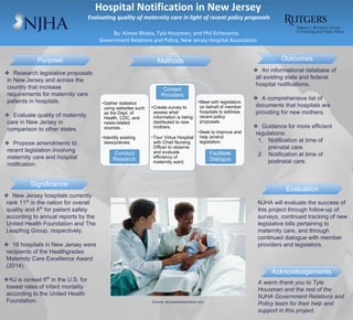 Hospital Notification in New Jersey
Evaluating quality of maternity care in light of recent policy proposals
By: Aimee Bhatia, Tyla Housman, and Phil Echevarria
Government Relations and Policy; New Jersey Hospital Association
Outcomes
Evaluation
❖ Research legislative proposals
in New Jersey and across the
country that increase
requirements for maternity care
patients in hospitals.
❖ Evaluate quality of maternity
care in New Jersey in
comparison to other states.
❖ Propose amendments to
recent legislation involving
maternity care and hospital
notification.
❖ New Jersey hospitals currently
rank 11th
in the nation for overall
quality and 4th
for patient safety
according to annual reports by the
United Health Foundation and The
Leapfrog Group, respectively.
❖ 18 hospitals in New Jersey were
recipients of the Healthgrades
Maternity Care Excellence Award
(2014).
❖NJ is ranked 6th
in the U.S. for
lowest rates of infant mortality
according to the United Health
Foundation.
•Gather statistics
using websites such
as the Dept. of
Health, CDC, and
news-related
sources.
•Identify existing
laws/policies.
Conduct
Research
•Create survey to
assess what
information is being
distributed to new
mothers.
•Tour Virtua Hospital
with Chief Nursing
Officer to observe
and evaluate
efficiency of
maternity ward.
Contact
Providers
•Meet with legislators
on behalf of member
hospitals to address
recent policy
proposals.
•Seek to improve and
help amend
legislation.
Facilitate
Dialogue
NJHA will evaluate the success of
this project through follow-up of
surveys, continued tracking of new
legislative bills pertaining to
maternity care, and through
continued dialogue with member
providers and legislators.
❖ An informational database of
all existing state and federal
hospital notifications.
❖ A comprehensive list of
documents that hospitals are
providing for new mothers.
❖ Guidance for more efficient
regulations:
1. Notification at time of
prenatal care.
2. Notification at time of
postnatal care.
A warm thank you to Tyla
Housman and the rest of the
NJHA Government Relations and
Policy team for their help and
support in this project.
Purpose Methods
Acknowledgements
Significance
Source: abcnewsradioonline.com
 