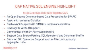 OAP NATIVE SQL ENGINE HIGHLIGHT
https://github.com/Intel-bigdata/OAP/
▪ An Open Source Columnar based Data Processing for SPARK
▪ Apache Arrow based Solution
▪ Enable AVX Support with SIMD instruction acceleration
▪ Leverage SPARK3.0 Support
▪ Communicate with 3rd Party Accelerators
▪ Support Data Source Parsing, SQL Operators, and Columnar Shuffle
▪ Common SQL Operators Support such as filter, join, groupby,
aggregate, …etc.
 