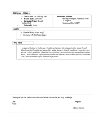 ___________________________________________________________________________________________________
I hereby declare that the information furnished above is true as the best of my knowledge.
Date- Regards
Place -
(Bapan Majee)
___________________________________________________________________________________________________
WHO AM I?
I am a personlookingfor challenges,innovationanda desireto breakawayfrom the regularthrough
skilledleadership.ProactiveandresponsibleI seekto shapemylife andI usuallycarrymyenvironment
with me.In allmywork I seek to keepthe end in mindandcomeoutwinningandsuccessfulwithdesired
results. I am confidentthat myinnovative results focusedapproach wouldmakeasignificantcontribution
to the continuedsuccessofyour esteemedorganization.
HOBBY
 Creative Writing (poem,song )
 Designing (T-shirt,Poster, Logo)
PERSONALL DETAILS
 Dateof birth:10th February, 1991
 Marital Status:Unmarried
 LanguageKnown:Bengali,
English,Hindi
 Nationality:Indian
 PermanentAddress:
Mohanpur,Aryapara, Nodakhali,South
24 parganas,
Westbengal,Pin- 743377
 