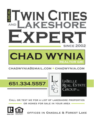 651.334.5557
Twin Cities
local
and
Lakeshore
Expertsince 2002
chad wyniarealtor gri
chadwynia@gmail.com chadwynia.com
offices in Oakdale & Forest Lake
Call or text me for a list of lakeshore properties
or homes for sale in your area
 