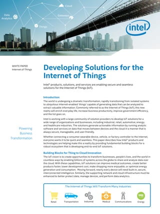 Introduction
The world is undergoing a dramatic transformation, rapidly transitioning from isolated systems
to ubiquitous Internet-enabled ‘things’ capable of generating data that can be analyzed to
extract valuable information. Commonly referred to as the Internet of Things (IoT), this new
reality will enrich everyday life, increase business productivity, improve government efficiency,
and the list goes on.
Intel is working with a large community of solution providers to develop IoT solutions for a
wide range of organizations and businesses, including industrial, retail, automotive, energy,
and healthcare industries. The solutions generate actionable information by running analytic
software and services on data that moves between devices and the cloud in a manner that is
always secure, manageable, and user-friendly.
Whether connecting a consumer wearable device, vehicle, or factory controller to the Internet,
everyone wants it to be quick and seamless. This paper describes how Intel® products and
technologies are helping make this a reality by providing fundamental building blocks for a
robust ecosystem that is developing end-to-end IoT solutions.
Building Blocks for Thing to Cloud Innovation
The IoT vision is to create opportunities to transform businesses, people’s lives, and the world in
countless ways by enabling billions of systems across the globe to share and analyze data over
the cloud. With these capabilities, IoT solutions can improve medical outcomes, create better
products faster, lower development cost, make shopping more enjoyable, or optimize energy
generation and consumption. Moving forward, nearly every device will need built-in, secure,
interconnected intelligence. Similarly, the supporting network and cloud infrastructure must be
enhanced to better protect data, manage devices, and perform data analytics.
WHITE PAPER
Internet of Things
Powering
Business
Transformation
The Internet of Things Will Transform Many Industries
Retail Transportation CommunicationsMedicalIndustrial Energy
Developing Solutions for the
Internet of Things
Intel® products, solutions, and services are enabling secure and seamless
solutions for the Internet of Things (IoT).
Cloud
Things
GatewaysData
Analytics
 