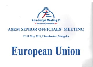 Asia-Europe Meeting 11 

20YEARS OF ASEM IULAANBAATAR 2016
ASEM SENIOR OFFICIALS' MEETING 

12-13 May 2016, Ulaanbaatar, Mongolia
e
nionean
uro
 