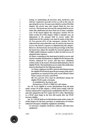 8
1998 IN 150—LS 6681/DI 93+
testing, or maintaining all necessary data, hardware, and1
software required to provide service as well as the costs of2
operating the service. Except as provided by section 38 of this3
chapter, the carrier may only request funds for true cost4
recovery. The board may increase the amount held in escrow5
under this subdivision not more than one (1) time a calendar6
year. If the board adjusts the emergency wireless 911 fee7
under section 26 of this chapter within a calendar year, an8
adjustment to the amount held in escrow under this9
subdivision for the calendar year must be made at that time.10
(3) Two percent (2%) of the emergency wireless 911 fee11
collected from each subscriber may be used by the board to12
recover the board's expenses in administering this chapter.13
However, the board may increase this percentage at the time14
the board may adjust the monthly fee assessed against each15
CMRS mobile telephone number to allow for full recovery of16
administration expenses.17
(4) Money remaining in the fund must be held in escrow and18
used for monthly distributions to eligible PSAPs that provide19
wireless enhanced 911 service and that have submitted20
written notice to the board. The board shall maintain a list of21
eligiblePSAPs.Thefundheldinescrowunderthissubdivision22
must be distributed in the following manner:23
(A) Ninety-eight percent (98%) must be distributed among24
the eligible PSAPs based upon the percentage of the state’s25
population (as reported in the most recent official United26
States census) served by each PSAP.27
(B) Two percent (2%) must be distributed among the28
eligible PSAPs under a formula:29
(i) established by the board; and30
(ii) based on a PSAP's CMRS 911 call volume.31
Sec. 40. To be eligible to receive distributions from the fund32
under section 39 of this chapter, a PSAP must comply with the33
wireless enhanced 911 requirements established by the FCC order34
and rules adopted by the FCC under the FCC order. Distribution35
to a PSAP must begin in the first full month after the PSAP36
becomes eligible.37
Sec. 41. A PSAP shall use its distribution made under section 3938
of this chapter for the lease, purchase, or maintenance of wireless39
enhanced emergency telephone equipment, including:40
(1) necessary computer hardware, software, and data base41
equipment;42
 
