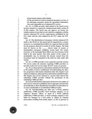 9
1998 IN 150—LS 6681/DI 93+
(2) personnel expense and training;1
(3) the provision of wireless enhanced emergency service; or2
(4) educating consumers about the operations, limitations,3
role, and responsible use of enhanced 911 service.4
Sec. 42. A CMRS provider shall submit to the board sworn5
invoices related to a request for reimbursement under section 396
of this chapter. The board may not approve an invoice for7
reimbursement of costs that are not related to compliance with the8
wireless enhanced 911 service requirements established by the9
FCC order and the rules adopted by the FCC under the FCC10
order.11
Sec. 43. The distribution of emergency wireless enhanced 91112
funds to the PSAPs by the board must be deposited by a county13
treasurer or a municipal fiscal officer in a separate fund set aside14
for the purposes allowed by section 41 of this chapter. The fund15
must be known as the ______ (insert name of county or16
municipality) emergency telephone system fund. The county17
treasurer or the municipal fiscal officer may invest money in the18
fund in the same manner that other money of the county or19
municipality may be invested, but income earned from the20
investment must be deposited in the fund set aside under this21
section.22
Sec. 44. A CMRS provider is not required to provide wireless23
911 service unless the elements requiring CMRS providers to24
provide wireless 911 service under the FCC order are present.25
Sec. 45. (a) All proprietary information submitted to the board26
or the auditor of state is confidential. Notwithstanding any other27
law, proprietary information submitted under this chapter is not28
subjecttosubpoena,andproprietaryinformationsubmittedunder29
this chapter may not be released to a person other than to the30
submitting CMRS provider without the permission of the31
submitting CMRS provider.32
(b) General information collected by the board or the auditor of33
state may be released or published only in aggregate amounts that34
do not identify or allow identification of numbers of subscribers or35
revenues attributable to an individual CMRS provider.36
Sec. 46. Notwithstanding any other law, a PSAP, political37
subdivision, CMRS provider, local exchange company, or an38
employee, director, officer, or agent of a PSAP, political39
subdivision, CMRS provider, or local exchange company is not40
liable for damages in a civil action or subject to criminal41
prosecution resulting from death, injury, or loss to persons or42
 
