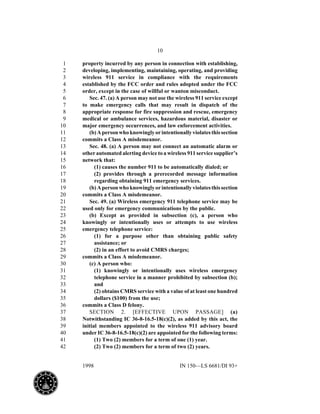 10
1998 IN 150—LS 6681/DI 93+
property incurred by any person in connection with establishing,1
developing, implementing, maintaining, operating, and providing2
wireless 911 service in compliance with the requirements3
established by the FCC order and rules adopted under the FCC4
order, except in the case of willful or wanton misconduct.5
Sec. 47. (a) A person may not use the wireless 911 service except6
to make emergency calls that may result in dispatch of the7
appropriate response for fire suppression and rescue, emergency8
medical or ambulance services, hazardous material, disaster or9
major emergency occurrences, and law enforcement activities.10
(b)Apersonwhoknowinglyorintentionallyviolatesthissection11
commits a Class A misdemeanor.12
Sec. 48. (a) A person may not connect an automatic alarm or13
other automated alerting device to a wireless 911 service supplier’s14
network that:15
(1) causes the number 911 to be automatically dialed; or16
(2) provides through a prerecorded message information17
regarding obtaining 911 emergency services.18
(b)Apersonwhoknowinglyorintentionallyviolatesthissection19
commits a Class A misdemeanor.20
Sec. 49. (a) Wireless emergency 911 telephone service may be21
used only for emergency communications by the public.22
(b) Except as provided in subsection (c), a person who23
knowingly or intentionally uses or attempts to use wireless24
emergency telephone service:25
(1) for a purpose other than obtaining public safety26
assistance; or27
(2) in an effort to avoid CMRS charges;28
commits a Class A misdemeanor.29
(c) A person who:30
(1) knowingly or intentionally uses wireless emergency31
telephone service in a manner prohibited by subsection (b);32
and33
(2) obtains CMRS service with a value of at least one hundred34
dollars ($100) from the use;35
commits a Class D felony.36
SECTION 2. [EFFECTIVE UPON PASSAGE] (a)37
Notwithstanding IC 36-8-16.5-18(c)(2), as added by this act, the38
initial members appointed to the wireless 911 advisory board39
under IC 36-8-16.5-18(c)(2) are appointed for the following terms:40
(1) Two (2) members for a term of one (1) year.41
(2) Two (2) members for a term of two (2) years.42
 