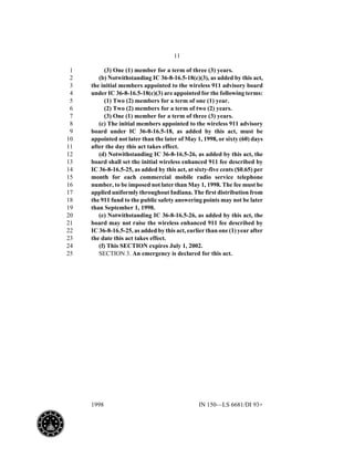 11
1998 IN 150—LS 6681/DI 93+
(3) One (1) member for a term of three (3) years.1
(b) Notwithstanding IC 36-8-16.5-18(c)(3), as added by this act,2
the initial members appointed to the wireless 911 advisory board3
under IC 36-8-16.5-18(c)(3) are appointed for the following terms:4
(1) Two (2) members for a term of one (1) year.5
(2) Two (2) members for a term of two (2) years.6
(3) One (1) member for a term of three (3) years.7
(c) The initial members appointed to the wireless 911 advisory8
board under IC 36-8-16.5-18, as added by this act, must be9
appointed not later than the later of May 1, 1998, or sixty (60) days10
after the day this act takes effect.11
(d) Notwithstanding IC 36-8-16.5-26, as added by this act, the12
board shall set the initial wireless enhanced 911 fee described by13
IC 36-8-16.5-25, as added by this act, at sixty-five cents ($0.65) per14
month for each commercial mobile radio service telephone15
number, to be imposed not later than May 1, 1998. The fee must be16
applied uniformly throughout Indiana. The first distribution from17
the 911 fund to the public safety answering points may not be later18
than September 1, 1998.19
(e) Notwithstanding IC 36-8-16.5-26, as added by this act, the20
board may not raise the wireless enhanced 911 fee described by21
IC 36-8-16.5-25, as added by this act, earlier than one (1) year after22
the date this act takes effect.23
(f) This SECTION expires July 1, 2002.24
SECTION 3. An emergency is declared for this act.25
 