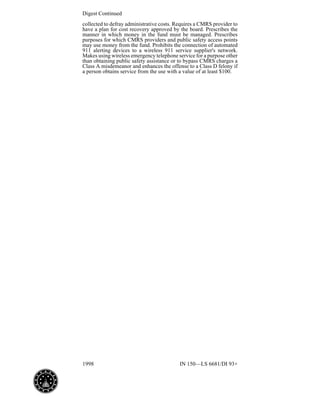 1998 IN 150—LS 6681/DI 93+
Digest Continued
collected to defray administrative costs. Requires a CMRS provider to
have a plan for cost recovery approved by the board. Prescribes the
manner in which money in the fund must be managed. Prescribes
purposes for which CMRS providers and public safety access points
may use money from the fund. Prohibits the connection of automated
911 alerting devices to a wireless 911 service supplier's network.
Makes using wireless emergency telephone service for a purpose other
than obtaining public safety assistance or to bypass CMRS charges a
Class A misdemeanor and enhances the offense to a Class D felony if
a person obtains service from the use with a value of at least $100.
 