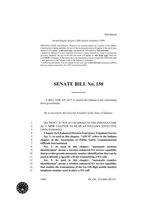 1998 IN 150—LS 6681/DI 93+
Introduced
Second Regular Session 110th General Assembly (1998)
PRINTING CODE. Amendments: Whenever an existing statute (or a section of the Indiana
Constitution) is being amended, the text of the existing provision will appear in this style type,
additions will appear in this style type, and deletions will appear in this style type.
Additions: Whenever a new statutory provision is being enacted (or a new constitutional
provision adopted), the text of the new provision will appear in this style type. Also, the
word NEW will appear in that style type in the introductory clause of each SECTION that adds
a new provision to the Indiana Code or the Indiana Constitution.
Conflict reconciliation: Text in a statute in this style type or this style type reconciles conflicts
between statutes enacted by the 1997 General Assembly.
SENATE BILL No. 150
A BILL FOR AN ACT to amend the Indiana Code concerning
local government.
Be it enacted by the General Assembly of the State of Indiana:
SECTION 1. IC 36-8-16.5 IS ADDED TO THE INDIANA CODE1
AS A NEW CHAPTER TO READ AS FOLLOWS [EFFECTIVE2
UPON PASSAGE]:3
Chapter16.5.EnhancedWirelessEmergencyTelephoneService4
Sec. 1. As used in this chapter, "APCO" refers to the Indiana5
chapter of the Association of Public Safety Communication6
Officials International.7
Sec. 2. As used in this chapter, "automatic location8
identification" means a wireless enhanced 911 service capability9
that provides pseudo-automatic number identification that can be10
used to identify a specific cell site transmitting a 911 call.11
Sec. 3. As used in this chapter, "automatic number12
identification" means a wireless enhanced 911 service capability13
that enables the transmission of the ten (10) digit mobile handset14
telephone number used to place a 911 call.15
 