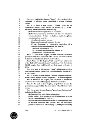 2
1998 IN 150—LS 6681/DI 93+
Sec. 4. As used in this chapter, "board" refers to the wireless1
enhanced 911 advisory board established by section 18 of this2
chapter.3
Sec. 5. As used in this chapter, "CMRS" refers to the4
commercial mobile radio service (as defined by 47 U.S.C.5
332(d)(1)). The term includes the following:6
(1) Services commonly referred to as wireless.7
(2) Services provided by a wireless real time two-way voice8
communication device, including radio-telephone9
communications used in:10
(A) cellular telephone service;11
(B) personal communications service; or12
(C) the functional or competitive equivalent of a13
radio-telephone communications line used in:14
(i) cellular telephone service;15
(ii) a personal communications service; or16
(iii) a network radio access line.17
Sec. 6. As used in this chapter, "CMRS provider" refers to a18
person or entity that provides CMRS service. The term includes19
facilities based and nonfacilities based resellers.20
Sec. 7. As used in this chapter, "FCC order" refers to the order21
of the Federal Communications Commission, FCC Docket No.22
94-102, adopted June 12, 1996, with an effective date of October 1,23
1996.24
Sec. 8. As used in this chapter, "fund" refers to the wireless25
emergency telephone system fund established under section 21(a)26
of this chapter.27
Sec. 9. As used in this chapter, "mobile telephone number"28
means the ten (10) digit number assigned to a CMRS mobile phone.29
Sec. 10. As used in this chapter, "NENA" refers to the Indiana30
chapter of the National Emergency Number Association.31
Sec. 11. As used in this chapter, "population" means the32
population as reported by the most recent official United States33
census.34
Sec. 12. As used in this chapter, "proprietary information"35
includes the following:36
(1) Customer lists and related information.37
(2) Technology descriptions, technical information, or trade38
secrets (as defined by IC 24-2-3-2).39
(3) Information concerning the actual or developmental costs40
of wireless enhanced 911 systems that are developed,41
produced, or received internally by a CMRS provider or by42
 