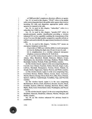 3
1998 IN 150—LS 6681/DI 93+
a CMRS provider's employees, directors, officers, or agents.1
Sec. 13. As used in this chapter, "PSAP" refers to the public2
safety answering point that is the public safety agency that receives3
incoming 911 calls and dispatches appropriate public safety4
agencies to respond to the calls.5
Sec. 14. As used in this chapter, "subscriber" refers to a6
subscriber for CMRS service.7
Sec. 15. As used in this chapter, "pseudo-ANI" refers to8
pseudo-automatic number identification providing a wireless9
enhanced 911 service capability enabling the transmission of the10
seven (7) or ten (10) digit number assigned to a specific cell site or11
cell face and used to identify the approximate location of a wireless12
caller.13
Sec. 16. As used in this chapter, "wireless 911" means an14
emergency telephone system that:15
(1) provides a CMRS user with the ability to reach emergency16
services by dialing the digits nine (9) one (1) one (1); and17
(2) is complimentary to a wireline enhanced emergency18
telephone system (as defined in IC 36-8-16-2).19
Sec. 17. (a) The wireless board, region 1, is the area comprising20
Adams, Allen, Blackford, Dekalb, Delaware, Elkhart, Grant,21
Huntington, Jay, Kosciusko, LaGrange, Madison, Miami, Noble,22
Randolph, Steuben, Wabash, Wells, and Whitley counties.23
(b) The wireless board, region 2, is the area comprising Benton,24
Carroll, Cass, Clinton, Fountain, Fulton, Howard, Jasper, Lake,25
LaPorte, Marshall, Montgomery, Newton, Porter, Pulaski, St.26
Joseph, Starke, Tippecanoe, Tipton, Warren, and White counties.27
(c) The wireless board, region 3, is the area comprising Clay,28
Crawford, Daviess, Dubois, Gibson, Greene, Knox, Lawrence,29
Martin,Monroe,Orange,Owen,Park,Perry,Pike,Posey,Putnam,30
Spencer, Sullivan, Vanderburgh, Vermillion, Vigo, and Warrick31
counties.32
(d) The wireless board, region 4, is the area comprising33
Bartholomew, Brown, Clark, Dearborn, Decatur, Fayette, Floyd,34
Franklin, Jackson, Jefferson, Jennings, Harrison, Henry, Ohio,35
Ripley, Rush, Scott, Switzerland, Union, Washington, and Wayne36
counties.37
(e) The wireless board, region 5, is the area comprising Boone,38
Hamilton, Hancock, Hendricks, Johnson, Marion, Morgan, and39
Shelby counties.40
Sec. 18. (a) The wireless enhanced 911 advisory board is41
established.42
 