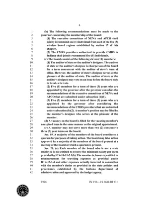 4
1998 IN 150—LS 6681/DI 93+
(b) The following recommendations must be made to the1
governor concerning the membership of the board:2
(1) The executive committees of NENA and APCO shall3
jointly recommend one (1) individual from each of the five (5)4
wireless board regions established by section 17 of this5
chapter.6
(2) The CMRS providers authorized to provide CMRS in7
Indiana shall jointly recommend five (5) individuals.8
(c) The board consists of the following eleven (11) members:9
(1) The auditor of state or the auditor's designee. The auditor10
of state or the auditor's designee is chairperson of the board11
for a term concurrent with the auditor of state's term of12
office. However, the auditor of state's designee serves at the13
pleasure of the auditor of state. The auditor of state or the14
auditor's designee may vote on an issue before the board only15
to break a tie vote.16
(2) Five (5) members for a term of three (3) years who are17
appointed by the governor after the governor considers the18
recommendations of the executive committees of NENA and19
APCO that are submitted under subsection (b)(1).20
(3) Five (5) members for a term of three (3) years who are21
appointed by the governor after considering the22
recommendations of the CMRS providers that are submitted23
under subsection (b)(2). A member's position may be filled by24
the member's designee who serves at the pleasure of the25
member.26
(d) A vacancy on the board is filled for the vacating member's27
unexpired term in the same manner as the original appointment.28
(e) A member may not serve more than two (2) consecutive29
three (3) year terms on the board.30
Sec. 19. A majority of the members of the board constitutes a31
quorum for purposes of taking action. The board may take action32
approved by a majority of the members of the board present at a33
meeting of the board at which a quorum is present.34
Sec. 20. (a) Each member of the board who is not a state35
employee is not entitled to receive the minimum salary per diem36
provided by IC 4-10-11-2.1(b). The member is, however, entitled to37
reimbursement for traveling expenses as provided under38
IC 4-13-1-4 and other expenses actually incurred in connection39
with the member's duties as provided in the state policies and40
procedures established by the Indiana department of41
administration and approved by the budget agency.42
 