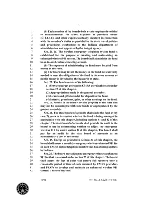 5
1998 IN 150—LS 6681/DI 93+
(b) Each member of the board who is a state employee is entitled1
to reimbursement for travel expenses as provided under2
IC 4-13-1-4 and other expenses actually incurred in connection3
with the member's duties as provided in the state travel policies4
and procedures established by the Indiana department of5
administration and approved by the budget agency.6
Sec. 21. (a) The wireless emergency telephone system fund is7
established for the purpose of creating and maintaining an8
enhanced wireless 911 system. The board shall administer the fund9
in an insured, interest-bearing account.10
(b) The expenses of administering the fund must be paid from11
money in the fund.12
(c) The board may invest the money in the fund not currently13
needed to meet the obligations of the fund in the same manner as14
public money is invested by the treasurer of state.15
Sec. 22. The fund consists of the following:16
(1) Service charges assessed on CMRS users in the state under17
section 25 of this chapter.18
(2) Appropriations made by the general assembly.19
(3) Grants and gifts intended for deposit in the fund.20
(4) Interest, premiums, gains, or other earnings on the fund.21
Sec. 23. Money in the fund is not the property of the state and22
may not be commingled with state funds or appropriated by the23
general assembly.24
Sec. 24. The state board of accounts shall audit the fund every25
two (2) years to determine whether the fund is being managed in26
accordance with this chapter, including sections 41 and 42 of this27
chapter. The state board of accounts shall provide the audit to the28
board to use in determining whether to adjust the emergency29
wireless 911 fee under section 26 of this chapter. The board shall30
pay for an audit by the state board of accounts as an31
administrative cost of the board.32
Sec. 25. Except as provided in section 34 of this chapter, the33
board shall assess a monthly emergency wireless enhanced 911 fee34
on each CMRS mobile telephone number that has a billing address35
in Indiana.36
Sec. 26. The board may adjust the emergency wireless enhanced37
911 fee that is assessed under section 25 of this chapter. The board38
shall assess the fees at rates that ensure full recovery over a39
reasonable period of time of costs incurred by CMRS providers40
and PSAPs to develop and maintain an enhanced wireless 91141
system. The fees may not:42
 