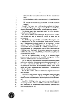6
1998 IN 150—LS 6681/DI 93+
(1) be raised or lowered more than one (1) time in a calendar1
year;2
(2) be raised more than seven cents ($0.07) by an adjustment;3
or4
(3) exceed one dollar ($1) per month for each telephone5
number.6
Sec. 27. The board may retain an independent, third party7
accounting firm for purposes of processing checks and distributing8
funds as directed by the board and as allowed by this chapter.9
Sec. 28. The board may adopt rules under IC 4-22-2 necessary10
to implement this chapter.11
Sec. 29. An additional fee relating to the provision of wireless12
911 service may not be levied by a state or local unit of13
government.14
Sec. 30. Except as provided in section 34 of this chapter, each15
CMRS provider, as part of its monthly billing process, shall bill16
each CMRS mobile telephone number for the emergency wireless17
enhanced 911 fee. The CMRS provider may list the fee as a18
separate line item on each bill. If a CMRS provider receives a19
partial payment for a monthly bill from a CMRS subscriber, the20
CMRS provider shall apply the payment against the amount the21
CMRS subscriber owes to the CMRS provider before applying the22
payment against the fee.23
Sec. 31. A CMRS provider, as part of its monthly billing24
process, may not pro-rate the monthly emergency wireless25
enhanced 911 fee collected from the subscriber.26
Sec. 32. A CMRS provider is not required to take legal action to27
enforce the collection of the emergency wireless enhanced 911 fee28
for which a subscriber is billed. However, a collection action may29
be initiated by the board. A court finding for the board in the30
action may award reasonable costs and attorney's fees associated31
with the collection action.32
Sec. 33. The wireless enhanced 911 fee is exempt from state and33
local taxation.34
Sec. 34. A CMRS number paid for from state, county, city, and35
town government funds or the funds of associated political36
subdivisions is exempt from the emergency wireless enhanced 91137
fee.38
Sec. 35. A CMRS provider may keep two percent (2%) of the39
emergency wireless enhanced 911 fee collected each month from40
each subscriber for the purpose of defraying the administrative41
costs of collecting the fee.42
 