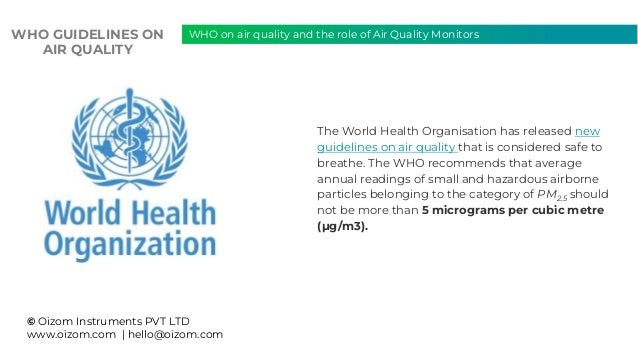 © Oizom Instruments PVT LTD
www.oizom.com | hello@oizom.com
The World Health Organisation has released new
guidelines on air quality that is considered safe to
breathe. The WHO recommends that average
annual readings of small and hazardous airborne
particles belonging to the category of PM2.5 should
not be more than 5 micrograms per cubic metre
(μg/m3).
WHO on air quality and the role of Air Quality Monitors
WHO GUIDELINES ON
AIR QUALITY
 