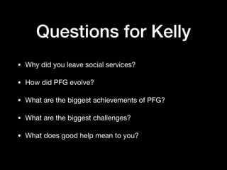 Questions for Kelly
• Why did you leave social services?

• How did PFG evolve?

• What are the biggest achievements of PFG?

• What are the biggest challenges?

• What does good help mean to you?
 