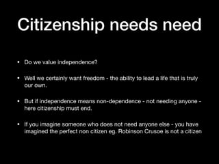 Citizenship needs need
• Do we value independence?

• Well we certainly want freedom - the ability to lead a life that is truly
our own.

• But if independence means non-dependence - not needing anyone -
here citizenship must end.

• If you imagine someone who does not need anyone else - you have
imagined the perfect non citizen eg. Robinson Crusoe is not a citizen
 