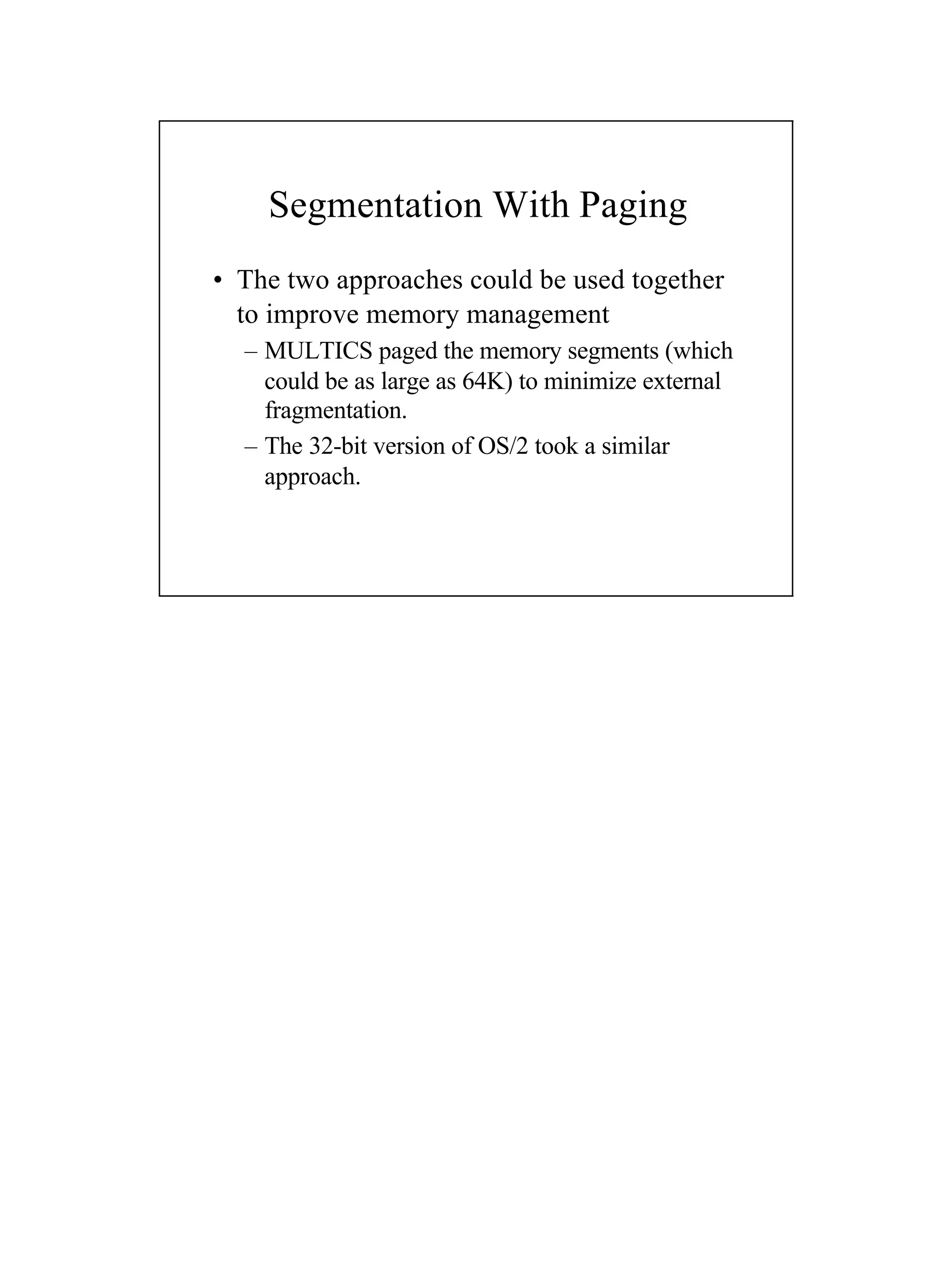 Segmentation With Paging
• The two approaches could be used together
to improve memory management
– MULTICS paged the memory segments (which
could be as large as 64K) to minimize external
fragmentation.
– The 32-bit version of OS/2 took a similar
approach.
 