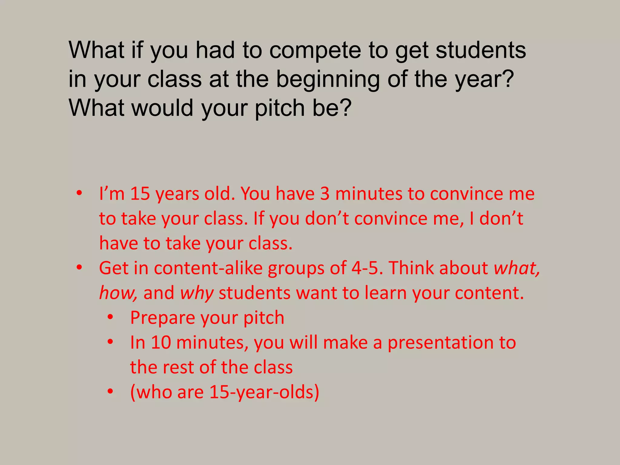 What if you had to compete to get students
in your class at the beginning of the year?
What would your pitch be?
• I’m 15 years old. You have 3 minutes to convince me
to take your class. If you don’t convince me, I don’t
have to take your class.
• Get in content-alike groups of 4-5. Think about what,
how, and why students want to learn your content.
• Prepare your pitch
• In 10 minutes, you will make a presentation to
the rest of the class
• (who are 15-year-olds)
 