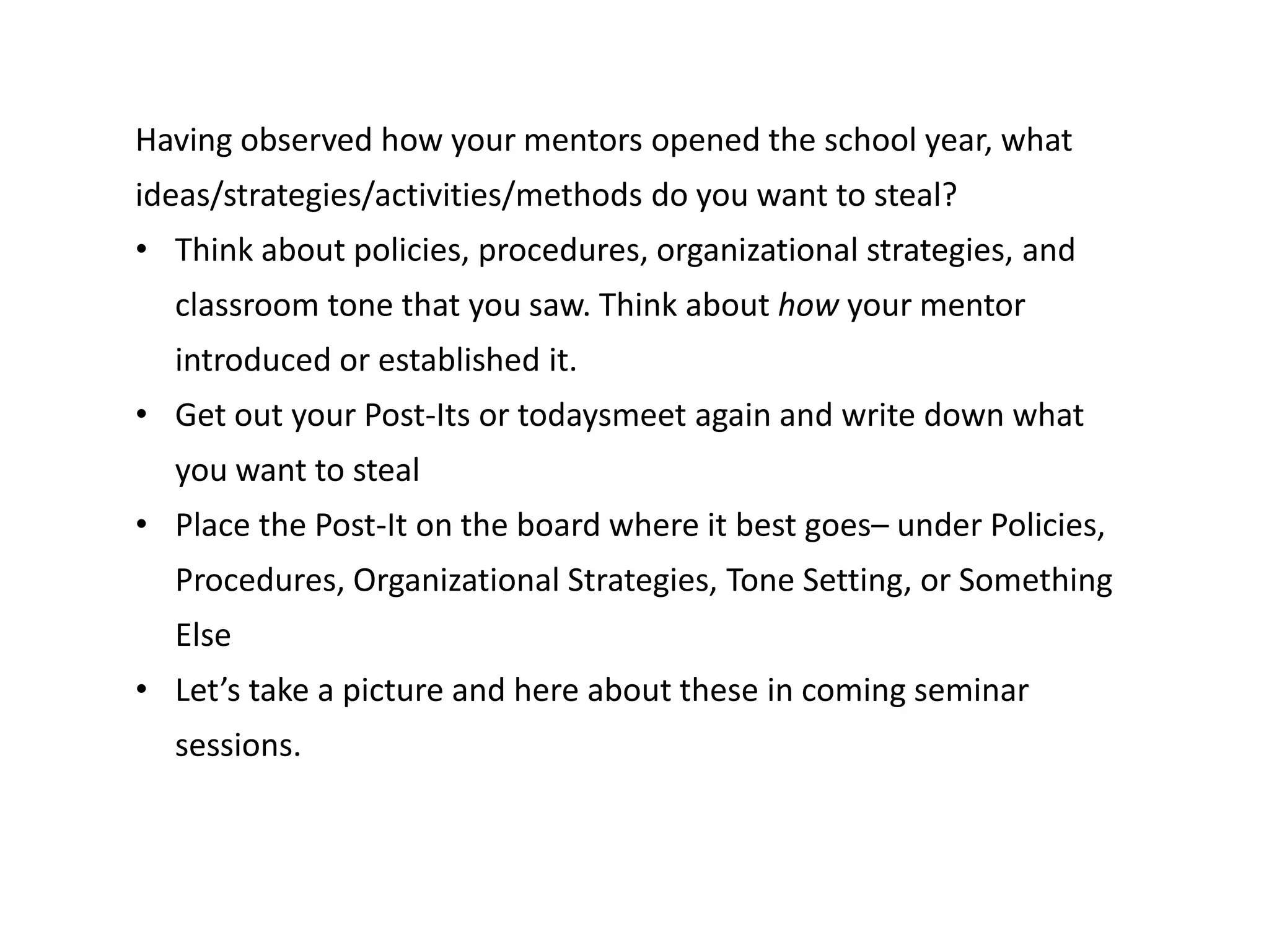 Having observed how your mentors opened the school year, what
ideas/strategies/activities/methods do you want to steal?
• Think about policies, procedures, organizational strategies, and
classroom tone that you saw. Think about how your mentor
introduced or established it.
• Get out your Post-Its or todaysmeet again and write down what
you want to steal
• Place the Post-It on the board where it best goes– under Policies,
Procedures, Organizational Strategies, Tone Setting, or Something
Else
• Let’s take a picture and here about these in coming seminar
sessions.
 