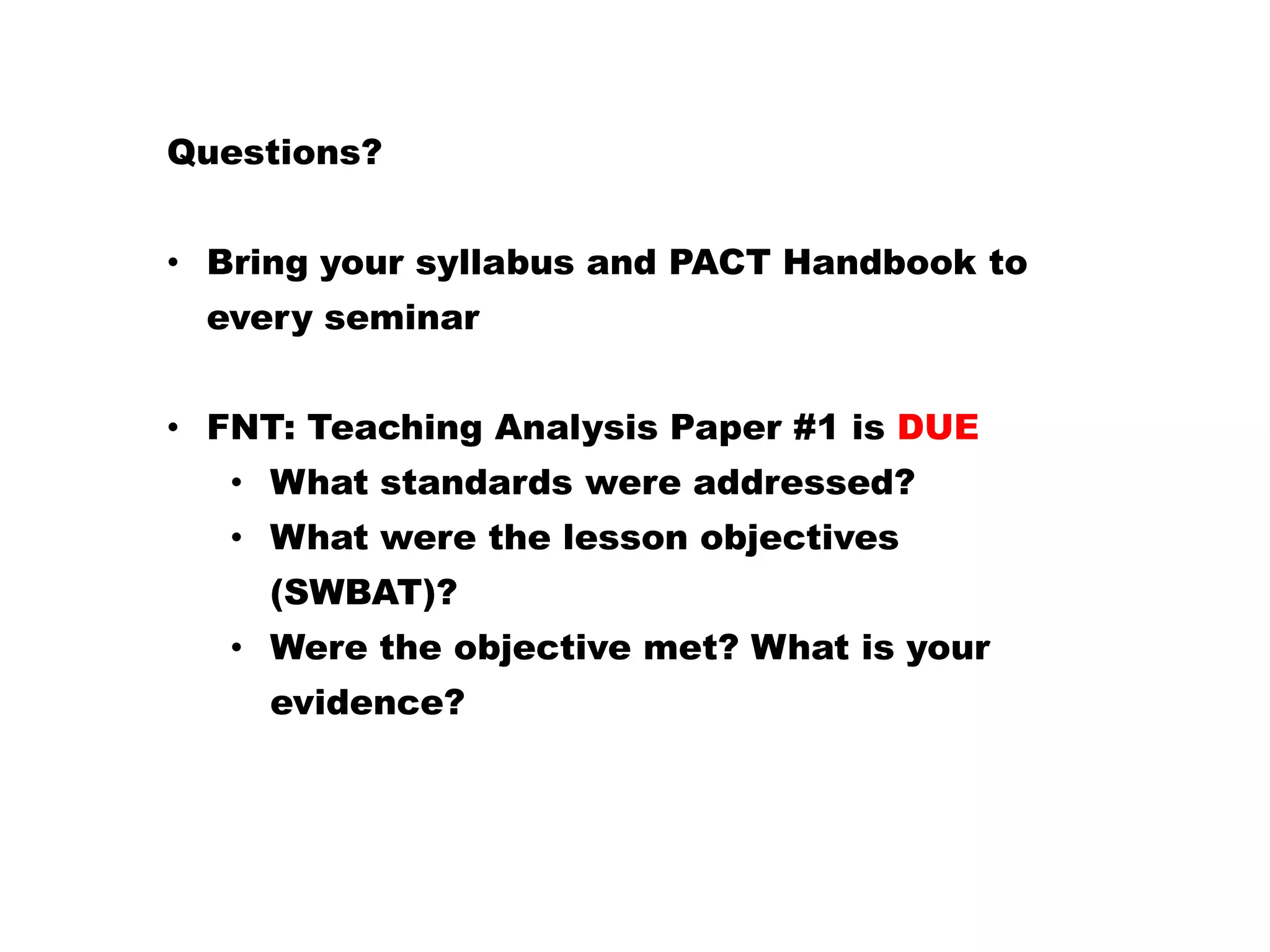 Questions?
• Bring your syllabus and PACT Handbook to
every seminar
• FNT: Teaching Analysis Paper #1 is DUE
• What standards were addressed?
• What were the lesson objectives
(SWBAT)?
• Were the objective met? What is your
evidence?
 