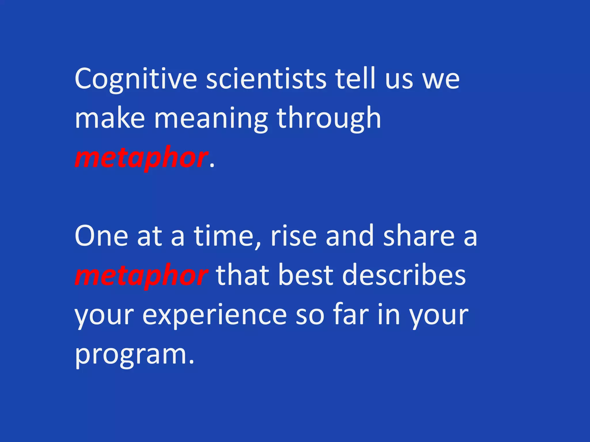 Cognitive scientists tell us we
make meaning through
metaphor.
One at a time, rise and share a
metaphor that best describes
your experience so far in your
program.
 