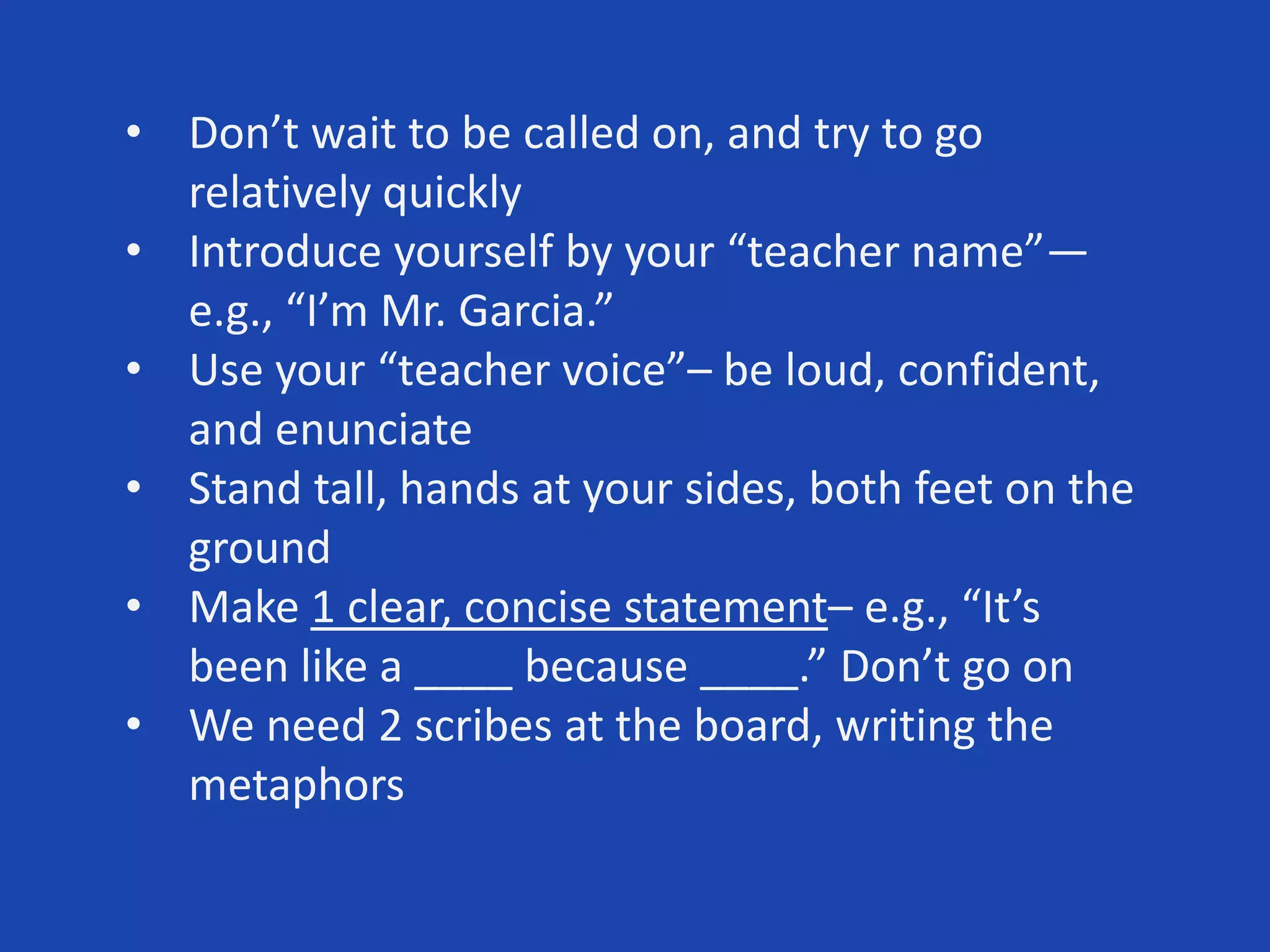 • Don’t wait to be called on, and try to go
relatively quickly
• Introduce yourself by your “teacher name”—
e.g., “I’m Mr. Garcia.”
• Use your “teacher voice”– be loud, confident,
and enunciate
• Stand tall, hands at your sides, both feet on the
ground
• Make 1 clear, concise statement– e.g., “It’s
been like a ____ because ____.” Don’t go on
• We need 2 scribes at the board, writing the
metaphors
 