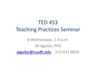 TED 453
Teaching Practices Seminar
8 Wednesdays, 1-4 p.m.
Jill Aguilar, PhD
jaguilar@csudh.edu 213-631-8835
 