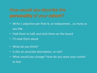 How would you describe the
personality of your cohort?
• Write 1 adjective per Post-It, or todaysmeet… as many as
you like
• Fold them in half, and stick them on the board
• I’ll read them aloud
• What do you think?
• Is this an accurate description, or not?
• What would you change? How do you want your cohort
to feel
 