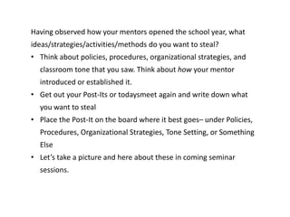 Having observed how your mentors opened the school year, what
ideas/strategies/activities/methods do you want to steal?
• Think about policies, procedures, organizational strategies, and
classroom tone that you saw. Think about how your mentor
introduced or established it.
• Get out your Post-Its or todaysmeet again and write down what
you want to steal
• Place the Post-It on the board where it best goes– under Policies,
Procedures, Organizational Strategies, Tone Setting, or Something
Else
• Let’s take a picture and here about these in coming seminar
sessions.
 