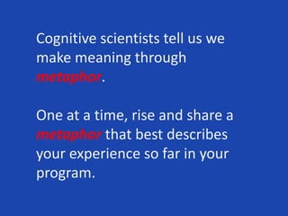 Cognitive scientists tell us we
make meaning through
metaphor.
One at a time, rise and share a
metaphor that best describes
your experience so far in your
program.
 