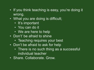 • If you think teaching is easy, you’re doing it
wrong.
• What you are doing is difficult;
• It’s important
• You can do it
• We are here to help
• Don’t’ be afraid to shine
• Teaching requires your best
• Don’t be afraid to ask for help
• There is no such thing as a successful
individual teacher
• Share. Collaborate. Grow.
 