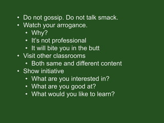 • Do not gossip. Do not talk smack.
• Watch your arrogance.
• Why?
• It’s not professional
• It will bite you in the butt
• Visit other classrooms
• Both same and different content
• Show initiative
• What are you interested in?
• What are you good at?
• What would you like to learn?
 
