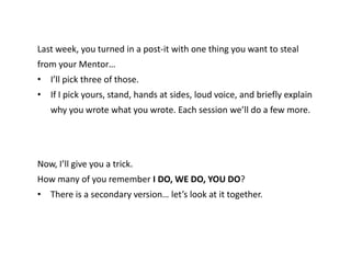 Last week, you turned in a post-it with one thing you want to steal
from your Mentor…
• I’ll pick three of those.
• If I pick yours, stand, hands at sides, loud voice, and briefly explain
why you wrote what you wrote. Each session we’ll do a few more.
Now, I’ll give you a trick.
How many of you remember I DO, WE DO, YOU DO?
• There is a secondary version… let’s look at it together.
 