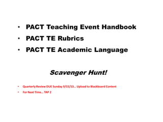• PACT Teaching Event Handbook
• PACT TE Rubrics
• PACT TE Academic Language
Scavenger Hunt!
• Quarterly Review DUE Sunday 9/15/13… Upload to Blackboard Content
• For Next Time… TAP 2
 