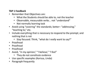 TAP 1 Feedback
• Remember that Objectives are:
• What the Students should be able to, not the teacher
• Observable, measurable verbs… not “understand”
• Not normally learning task
• Avoid using “covering” the standards; better– “addressing,”
“teaching to,” etc.
• Include everything that is necessary to respond to the prompt; and
nothing that is not
• Stay focused. Think, “what do I really want to say?”
• Proofread
• Proofread
• Proofread
• Avoid, “in my opinion,” “I believe,” “I feel”
• They do not constitute evidence
• Use specific examples (Karissa, Linda)
• Paragraph frequently
 