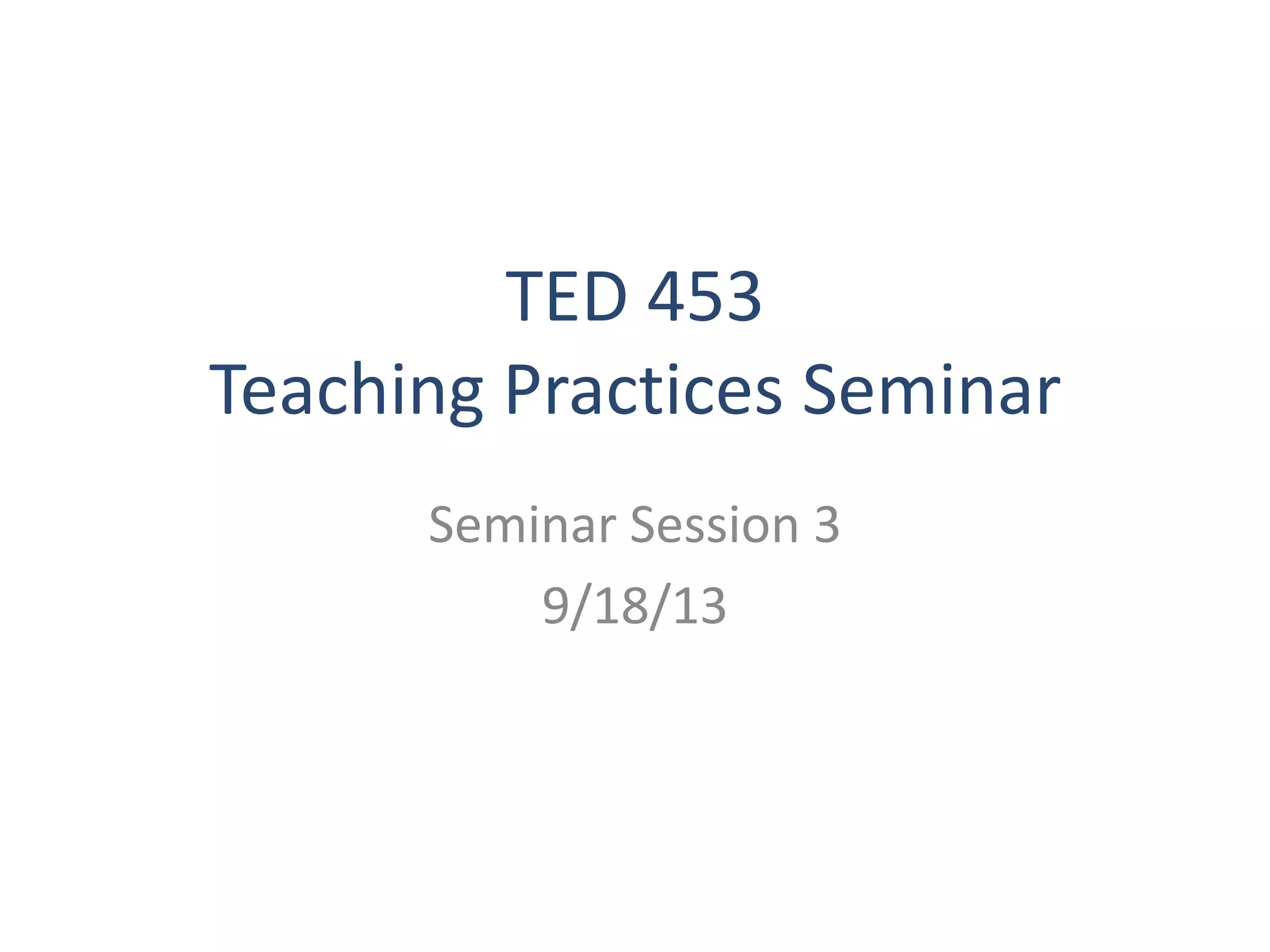 TED 453
Teaching Practices Seminar
Seminar Session 3
9/18/13