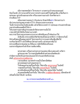 12
เมื่อวาสุเทพตรัสว่า ใครแทงเรา นายพรานรู้ว่าตนแทงมนุษย์
ก็ตกใจกลัว ปรารภจะหนีไป พระราชาดารงพระสติไว้เสด็จลุกขึ้น ตรัสเรียกว่า
ดูก่อนลุง อย่ากลัวเลยจงมาเถิด ครั้นนายพรานมาแล้ว จึงตรัสถามว่า
ท่านชื่ออะไร?
เมื่อนายพรานตอบว่า ข้าแต่นาย ข้าพเจ้าชื่อชรา ก็ทรงทราบว่า
นัยว่าคนรุ่นก่อนพยากรณ์เราไว้ว่า จักถูกนายชราแทงตาย
วันนี้เราคงตายโดยไม่ต้องสงสัย แล้วตรัสกะนายชราว่า ดูก่อนลุง ท่านอย่ากลัวเลย
จงมาช่วยพันแผลที่เท้าให้เรา
ให้นายพรานชราพันปากแผลแล้วก็ส่งนายพรานนั้นไป
เวทนามีกาลังได้เป็ นไปอย่างแรงกล้า
พระราชาไม่อาจจะเสวยพระกระยาหารที่ภคินีและปุโรหิตนามาได้
ลาดับนั้น พระองค์จึงตรัสเรียกชนทั้งสองมาตรัสว่า เราจักตายวันนี้
ก็ท่านทั้งสองเป็นสุขุมาลชาติ ไม่อาจจะทาการงานอย่างอื่นเลี้ยงชีพได้
จงเรียนวิชานี้ไว้ แล้วให้ศึกษาวิชาอย่างหนึ่ง แล้วส่งเขากลับไป
พระองค์สิ้นพระชนม์อยู่ ณ ที่นั้นเอง กษัตริย์พี่น้องทั้งหมด
นอกจากอัญชนเทวีแล้วถึงความพินาศสิ้น.
พระศาสดา ครั้นทรงนาพระธรรมเทศนานี้มาแสดงแล้ว ตรัสว่า
ดูก่อนอุบาสก โบราณกบัณฑิตฟังด้วยคาของบัณฑิตแล้ว
กาจัดความโศกถึงบุตรของตนออกได้ ท่านอย่าคิดถึงเขาเลย
ดังนี้ แล้วทรงประกาศสัจธรรม
เวลาจบสัจจะ อุบาสกดารงอยู่ในโสดาปัตติผล
พระทศพลทรงประชุมชาดกว่า
โรหิเณยยอามาตย์ในครั้งนั้น ได้มาเป็น พระอานนท์ ในบัดนี้
วาสุเทพในครั้งนั้น ได้มาเป็น พระสารีบุตร ในบัดนี้
พวกที่เหลือนอกนี้ในครั้งนั้น ได้มาเป็น พุทธบริษัท ในบัดนี้
ส่วนฆตบัณฑิตในครั้งนั้น ได้มาเป็น เราผู้สัมมาสัมพุทธะ เปิดหลังคาคื
อกิเลสในโลกได้แล้ว ฉะนี้แล.
จบ อรรถกถาฆตบัณฑิตชาดกที่ ๑๖
-----------------------------------------------------
 