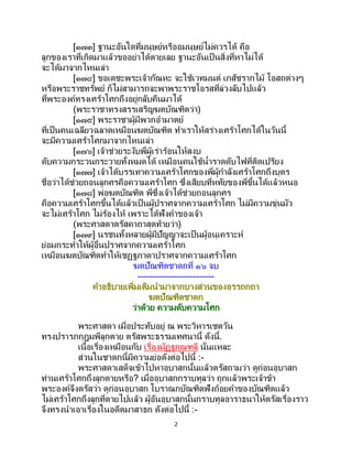 2
[๑๗๓] ฐานะอันใดที่มนุษย์หรืออมนุษย์ไม่ควรได้ คือ
ลูกของเราที่เกิดมาแล้วขออย่าได้ตายเลย ฐานะอันเป็นสิ่งที่หาไม่ได้
จะได้มาจากไหนเล่า
[๑๗๔] ขอเดชะพระเจ้ากัณหะ จะใช้เวทมนต์ เภสัชรากไม้ โอสถต่างๆ
หรือพระราชทรัพย์ ก็ไม่สามารถจะพาพระราชโอรสที่ล่วงลับไปแล้ว
ที่พระองค์ทรงเศร้าโศกถึงอยู่กลับคืนมาได้
(พระราชาทรงสรรเสริญฆตบัณฑิตว่า)
[๑๗๕] พระราชาผู้มีพวกอามาตย์
ที่เป็นคนเฉลียวฉลาดเหมือนฆตบัณฑิต ทาเราให้สร่างเศร้าโศกได้ในวันนี้
จะมีความเศร้าโศกมาจากไหนเล่า
[๑๗๖] เจ้าช่วยระงับพี่ผู้เร่าร้อนให้สงบ
ดับความกระวนกระวายทั้งหมดได้ เหมือนคนใช้น้าราดดับไฟที่ติดเปรียง
[๑๗๗] เจ้าได้บรรเทาความเศร้าโศกของพี่ผู้กาลังเศร้าโศกถึงบุตร
ชื่อว่าได้ช่วยถอนลูกศรคือความเศร้าโศก ซึ่งเสียบที่หทัยของพี่ขึ้นได้แล้วหนอ
[๑๗๘] พ่อฆตบัณฑิต พี่ซึ่งเจ้าได้ช่วยถอนลูกศร
คือความเศร้าโศกขึ้นได้แล้วเป็ นผู้ปราศจากความเศร้าโศก ไม่มีความขุ่นมัว
จะไม่เศร้าโศก ไม่ร้องไห้ เพราะได้ฟังคาของเจ้า
(พระศาสดาตรัสคาถาสุดท้ายว่า)
[๑๗๙] นรชนทั้งหลายผู้มีปัญญาจะเป็นผู้อนุเคราะห์
ย่อมกระทาให้ผู้อื่นปราศจากความเศร้าโศก
เหมือนฆตบัณฑิตทาให้เชฏฐภาดาปราศจากความเศร้าโศก
ฆตปัณฑิตชาดกที่ ๑๖ จบ
-------------------------
คาอธิบายเพิ่มเติมนามาจากบางส่วนของอรรถกถา
ฆตปัณฑิตชาดก
ว่าด้วย ความดับความโศก
พระศาสดา เมื่อประทับอยู่ ณ พระวิหารเชตวัน
ทรงปรารภกุฎุมพีลูกตาย ตรัสพระธรรมเทศนานี้ ดังนี้.
เนื้อเรื่องเหมือนกับ เรื่องมัฏฐกุณฑลี นั่นแหละ
ส่วนในชาดกนี้มีความย่อดังต่อไปนี้ :-
พระศาสดาเสด็จเข้าไปหาอุบาสกนั้นแล้วตรัสถามว่า ดูก่อนอุบาสก
ท่านเศร้าโศกถึงลูกตายหรือ? เมื่ออุบาสกกราบทูลว่า ถูกแล้วพระเจ้าข้า
พระองค์จึงตรัสว่า ดูก่อนอุบาสก โบราณกบัณฑิตฟังถ้อยคาของบัณฑิตแล้ว
ไม่เศร้าโศกถึงลูกที่ตายไปแล้ว ผู้อันอุบาสกนั้นกราบทูลอาราธนาให้ตรัสเรื่องราว
จึงทรงนาเอาเรื่องในอดีตมาสาธก ดังต่อไปนี้ :-
 