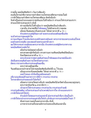 8
กาลนั้น ฆตบัณฑิตคิดว่า เว้นเราเสียแล้ว
คนอื่นใครเล่าชื่อว่าสามารถกาจัดความโศกของพี่ชายเราย่อมไม่มี
เราจักใช้อุบายกาจัดความโศกของพี่ชาย คิดดังนี้แล้ว
จึงทาเป็นคนบ้าแหงนดูอากาศเดินบ่นไปทั่วเมืองว่า ท่านจงให้กระต่ายแก่เรา
ท่านจงให้กระต่ายแก่เรา ดังนี้
ข่าวเล่าลือกันไปทั่วเมืองว่า ฆตบัณฑิตเป็ นบ้าเสียแล้ว.
เวลานั้น อามาตย์ชื่อโรหิเณยยะไปเฝ้ าพระเจ้าวาสุเทพ
เมื่อจะเริ่มสนทนากับพระองค์ ได้กล่าวคาถาที่ ๑ ว่า :-
ข้าแต่พระองค์ผู้กัณหวงศ์ ขอพระองค์จงเสด็จลุกขึ้นเถิด
จะมัวทรงบรรทมอยู่ทาไม
ความเจริญอะไรจะมีแก่พระองค์ด้วยพระสุบินเล่า พระภาดาของพระองค์แม้ใดเส
มอด้วยพระหฤทัย และเสมอด้วยพระเนตรข้างขวา
ลมได้กระทบดวงหทัยของพระภาดานั้น ข้าแต่พระองค์ผู้มีพระเกศางาม
ฆตบัณฑิตทรงเพ้อไป.
เมื่ออามาตย์ทูลอย่างนี้แล้ว
พระศาสดาผู้ตรัสรู้แล้ว ทรงทราบความที่ฆตบัณฑิตมีจิตมั่นคง
จึงตรัสพระคาถาที่ ๒ ว่า :-
พระเจ้าเกสวราชทรงสดับคาของโรหิเณยยะอามาตย์นั้นแล้ว
อัดอั้นพระหฤทัยด้วยความโศกถึงพระภาดา
มีพระวรกายกระสับกระส่ายเสด็จลุกขึ้น.
พระราชาเสด็จลุกขึ้น
รีบเสด็จลงจากปราสาทไปหาฆตบัณฑิตจับหัตถ์ทั้ง ๒ ไว้แน่น
เมื่อจะเจรจากับฆตบัณฑิต ได้กล่าวคาถาที่ ๓ ว่า :-
เหตุไรหนอ เจ้าจึงเป็นเหมือนคนบ้า
เที่ยวบ่นเพ้ออยู่ทั่วนครทวาราวดีนี้ว่า กระต่าย กระต่าย
ใครเขาลักกระต่ายของเจ้าไปหรือ?
เมื่อพระราชาตรัสอย่างนี้แล้ว ฆตบัณฑิตก็ยังตรัสคานั้นแหละอยู่บ่อยๆ
พระราชาจึงตรัส ๒ คาถาอีกว่า :-
เจ้าอยากได้กระต่ายทอง กระต่ายเงิน กระต่ายแก้วมณี
กระต่ายสังขศิลา หรือกระต่ายแก้วประพาฬประการใด เจ้าจงบอกแก่เรา
เราจักให้เขาทาให้เจ้า
ถ้าแม้เจ้าไม่ชอบกระต่ายเหล่านี้ ฝูงกระต่ายป่าอื่นๆ มีอยู่ในป่า
เราจักให้เขานาเอากระต่ายเหล่านั้นให้เจ้า เจ้าต้องการกระต่ายชนิดไรเล่า ?
พึงทราบความย่อในพระคาถานั้น ดังนี้.
บรรดากระต่ายทั้งหลายมีกระต่ายทองเป็นต้นเหล่านั้น
 