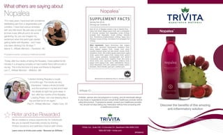 TriVita, Inc., Suite 316, 4 Columbia Crt., Baulkham Hills NSW 2153
1800-257-538 • trivita.com
					 	 BR098ANZ
Children, women who are pregnant or nursing, and all individuals allergic
to any foods or ingredients should consult their healthcare provider before
using this product. If symptoms persist, consult your healthcare provider.
You should not stop taking any medication without first consulting with
a healthcare provider.
Manufactured for and distributed by TriVita, Inc., Scottsdale, Arizona USA
Affiliate ID:
Nopalea™
SUPPLEMENT FACTS
Serving Size 30 mL
Servings per Container 32
	
Each 30 mL of Nopalea contains 5.6g of Opuntia ficus –
indica fruit (fresh) (Nopal cactus fruit), and a combination
of enzymes: amylase from Aspergillus oryzae (0.9mg),
protease from Aspergillus oryzae (0.9mg); cellulose
from Trichoderma longibrachiatum (0.9mg), lipase from
Rhizopus oryzae (0.9mg), bromelains from pineapple fruit
(0.9mg)
	
Other ingredients: Agave Americana, beta vulgaris
(beet root), vaccinium macrocarpon (cranberry fruit),
carica papaya (papaya fruit), orange (fruit juice),
camellia sinensis (green tea) leaf extract, tomato (fruit),
strawberry (fruit), vitis vinifera (grape) seed extract, apple
(fruit), guava (fruit), peach (fruit), mango (fruit), apricot
(fruit), punica granatum (pomegranate) fruit extract
concentrate, acerola (fruit), raspberry (fruit), kiwi (fruit),
lemon (fruit) juice, vaccinium myrtillus (bilberry fruit),
papain (from papaya fruit), water, maltodextrin, flavour,
stevia rebaudiana, citric acid, potassium sorbate, sodium
benzoate, silicon dioxide, guar gum, xanthan gum.
What others are saying about
Nopalea
We’ve created a unique opportunity for individuals
like you to benefit financially simply by sharing
TriVita’s products and wellness mission with others.
Learn more at trivita.com under “Become an Affiliate.”
Refer and be Rewarded
“Today, after four weeks of taking the Nopalea, I have walked for 60
minutes in a shopping complex on hard marble floors without pain in
my leg. This is the first time in 6 years and thanks to Nopalea!”
Lars F., Affiliate Member – Willetton, WA
“I started drinking Nopalea a couple
of months ago. The results are very
impressive. I sleep a whole lot better
and the soreness in my feet which kept
me awake at night has gone away. In
fact, after two months of the Nopalea
Loading Phase, I am now sleeping like a
top and feel full of vim again.”
Paul R., Affiliate Member – Hallet Cove, SA
“For many years I have lived with sometimes
debilitating pain from a degenerative joint
condition. I have tried various remedies
with very little result. My pain was so bad
at times it was difficult just to do some
gardening. So, you can imagine my
excitement when this awful pain started
getting better with Nopalea – and I have
only been drinking it for 30 days.”*
Valerie S., Affiliate Member – Frankston, VIC
*If symptoms persist, consult your healthcare provider
Nopalea™
Discover the benefits of this amazing
anti-inflammatory solution
 