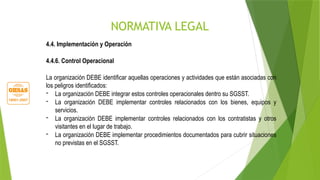 NORMATIVA LEGAL
4.4. Implementación y Operación
4.4.6. Control Operacional
La organización DEBE identificar aquellas operaciones y actividades que están asociadas con
los peligros identificados:
- La organización DEBE integrar estos controles operacionales dentro su SGSST.
- La organización DEBE implementar controles relacionados con los bienes, equipos y
servicios.
- La organización DEBE implementar controles relacionados con los contratistas y otros
visitantes en el lugar de trabajo.
- La organización DEBE implementar procedimientos documentados para cubrir situaciones
no previstas en el SGSST.
 