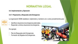 NORMATIVA LEGAL
4.4. Implementación y Operación
4.4.7. Preparación y Respuesta ante Emergencia
La organización DEBE establecer, implementar y mantener uno o varios procedimientos para:
- Identificar situaciones de emergencia potenciales.
- Responder a dichas situaciones de emergencia.
Por ejemplo:
- Plan de Respuesta ante Emergencias.
- Formación de Brigadas de Emergencias.
 