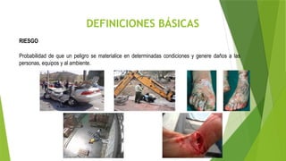 DEFINICIONES BÁSICAS
RIESGO
Probabilidad de que un peligro se materialice en determinadas condiciones y genere daños a las
personas, equipos y al ambiente.
 