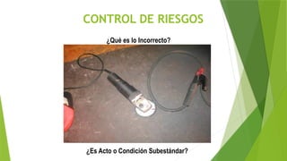 CONTROL DE RIESGOS
¿Qué es lo Incorrecto?
¿Es Acto o Condición Subestándar?
 