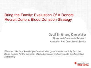 Bring the Family: Evaluation Of A Donors
Recruit Donors Blood Donation Strategy
Geoff Smith and Dan Waller
Donor and Community Research
Australian Red Cross Blood Service
We would like to acknowledge the Australian governments that fully fund the
Blood Service for the provision of blood products and services to the Australian
community
 