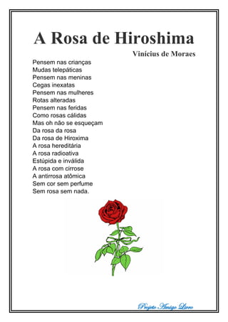 Projeto Amigo Livro
A Rosa de Hiroshima
Vinícius de Moraes
Pensem nas crianças
Mudas telepáticas
Pensem nas meninas
Cegas inexatas
Pensem nas mulheres
Rotas alteradas
Pensem nas feridas
Como rosas cálidas
Mas oh não se esqueçam
Da rosa da rosa
Da rosa de Hiroxima
A rosa hereditária
A rosa radioativa
Estúpida e inválida
A rosa com cirrose
A antirrosa atômica
Sem cor sem perfume
Sem rosa sem nada.
 