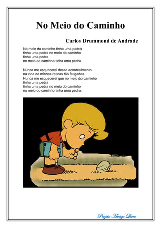 Projeto Amigo Livro
No Meio do Caminho
Carlos Drummond de Andrade
No meio do caminho tinha uma pedra
tinha uma pedra no meio do caminho
tinha uma pedra
no meio do caminho tinha uma pedra.
Nunca me esquecerei desse acontecimento
na vida de minhas retinas tão fatigadas.
Nunca me esquecerei que no meio do caminho
tinha uma pedra
tinha uma pedra no meio do caminho
no meio do caminho tinha uma pedra.
 
